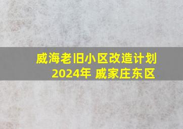 威海老旧小区改造计划2024年 戚家庄东区